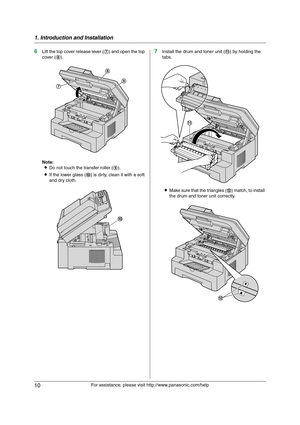 Page 101. Introduction and Installation
10
For assistance, please visit http://www.panasonic.com/help
6Lift the top cover release lever (7) and open the top 
cover (8).
Note:
LDo not touch the transfer roller (9).
LIf the lower glass (j) is dirty, clean it with a soft 
and dry cloth.7Install the drum and toner unit (k) by holding the 
tabs.
LMake sure that the triangles (l) match, to install 
the drum and toner unit correctly.
8
9
7
j
k
l
MB271-781-PFQX2722ZA-OI-en.book  Page 10  Tuesday, May 22, 2007  5:20 PM 