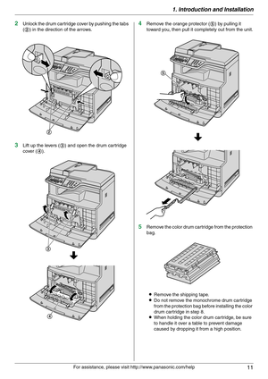 Page 111. Introduction and Installation
11
For assistance, please visit http://www.panasonic.com/help
2Unlock the drum cartridge cover by pushing the tabs 
(2) in the direction of the arrows.
3Lift up the levers (3) and open the drum cartridge 
cover (4).
4Remove the orange protector (5) by pulling it 
toward you, then pull it completely out from the unit.
5Remove the color drum cartridge from the protection 
bag.
LRemove the shipping tape.
LDo not remove the monochrome drum cartridge 
from the protection bag...