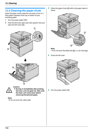 Page 10213. Cleaning
102
13.3 Cleaning the paper chute
Clean the paper chute inside the unit when a line or a 
dirty pattern appears at the top or bottom of your 
recording paper.
1Turn the power switch OFF.
2Push the left cover open lever (1) upward, then pull 
open the left cover (2).
Note:
LDo not touch the rollers (4).
3Clean the paper chute (5) with a dry paper towel or 
tissue.
Note:
LDo not touch the black belt (6), or rub it strongly.
4Close the left cover.
5Turn the power switch ON. Caution:
LDuring or...