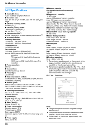 Page 10414. General Information
104
Specifications
14.2 Specifications
ITU-T No.1 Test Chart
Note:
LDesign and specifications are subject to change 
without notice.
LThe pictures and illustrations in these instructions 
may vary slightly from the actual product.
LThe accuracy of the clock is approximately ±60 
seconds a month. ■ Applicable lines:
Public Switched Telephone Network
■ Document size:
Max. 216 mm (8
1/2) in width, Max. 600 mm (235/8) in 
length
■ Effective scanning width:
208 mm (8
3/16)
■ Effective...