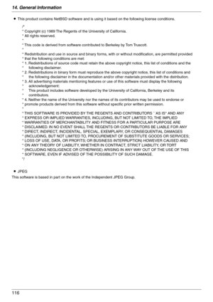 Page 11614. General Information
116
LThis product contains NetBSD software and is using it based on the following license conditions.
LJPEG
This software is based in part on the work of the Independent JPEG Group.
/*
* Copyright (c) 1989 The Regents of the University of California.
* All rights reserved.
*
* This code is derived from software contributed to Berkeley by Tom Truscott.
*
* Redistribution and use in source and binary forms, with or without modification, are permitted provided 
* that the following...