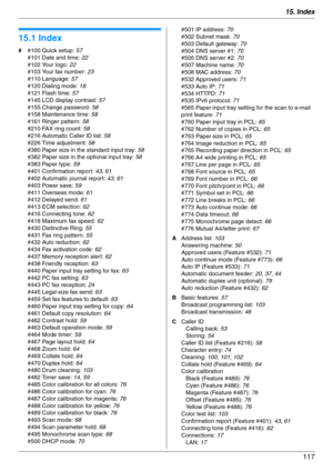 Page 11715. Index
117
15 .  I nd ex
15.1 Index
# #100 Quick setup: 57
#101 Date and time: 22
#102 Your logo: 22
#103 Your fax number: 23
#110 Language: 57
#120 Dialing mode: 18
#121 Flash time: 57
#145 LCD display contrast: 57
#155 Change password: 58
#158 Maintenance time: 58
#161 Ringer pattern: 58
#210 FAX ring count: 58
#216 Automatic Caller ID list: 58
#226 Time adjustment: 58
#380 Paper size in the standard input tray: 58
#382 Paper size in the optional input tray: 58
#383 Paper type: 59
#401 Confirmation...