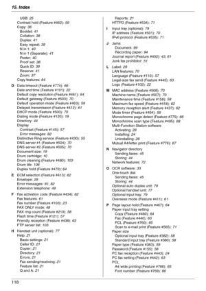 Page 11815. Index
118
USB: 25
Contrast hold (Feature #462): 59
Copy: 36
Booklet: 41
Collation: 38
Duplex: 41
Easy repeat: 39
N in 1: 40
N in 1 (Separate): 41
Po st e r :  40
Proof set: 38
Quick ID: 39
Reserve: 41
Zoom: 37
Copy features: 64
D Data timeout (Feature #774): 66
Date and time (Feature #101): 22
Default copy resolution (Feature #461): 64
Default gateway (Feature #503): 70
Default operation mode (Feature #463): 59
Delayed transmission (Feature #412): 61
DHCP mode (Feature #500): 70
Dialing mode (Feature...