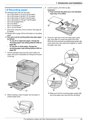 Page 151. Introduction and Installation
15
For assistance, please visit http://www.panasonic.com/help
1.6 Recording paper
The standard input tray unit can hold:
– Up to 250 sheets of 75 g/m2 (20 lb) paper.
– Up to 230 sheets of 80 g/m2 (21 lb) paper.
– Up to 200 sheets of 90 g/m2 (24 lb) paper.
– Up to 180 sheets of 105 g/m2 (28 lb) paper.
– Up to 25 transparencies.*1
– Up to 25 labels.*1
– Up to 10 envelopes.*1
– Up to 10 card stocks.*1
*1 Only when using the unit as a printer. See page 29 
for details....