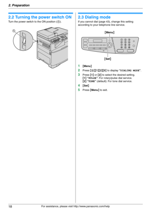 Page 182. Preparation
18
For assistance, please visit http://www.panasonic.com/help
2.2 Turning the power switch ON
Turn the power switch to the ON position (1).
2.3 Dialing mode
If you cannot dial (page 43), change this setting 
according to your telephone line service.
1{Menu}
2Press {#}{1}{2}{0} to display “DIALING MODE”.
3Press {1} or {2} to select the desired setting.
{1} “PULSE”: For rotary/pulse dial service.
{2} “TONE” (default): For tone dial service.
4{Set}
5Press {Menu} to exit.
1
{Set} {Menu} 