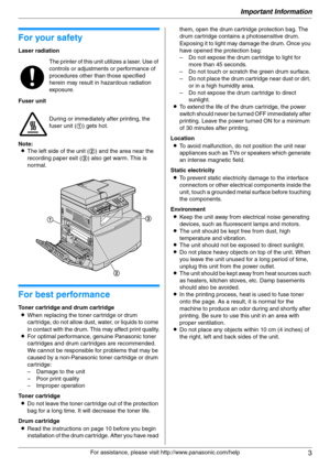 Page 3Important Information
3
For assistance, please visit http://www.panasonic.com/help
Important Information Important Information
1For a ssistanc e, plea se visit http://www.p ana sonic.co m/he lp
For your safety
Laser radiation
Fuser unit
Note:
LThe left side of the unit (2) and the area near the 
recording paper exit (3) also get warm. This is 
normal.
For best performance
Toner cartridge and drum cartridge
LWhen replacing the toner cartridge or drum 
cartridge, do not allow dust, water, or liquids to...