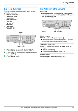 Page 212. Preparation
21
For assistance, please visit http://www.panasonic.com/help
Help
2.6 Help function
The unit contains helpful information, which can be 
printed for reference.
–“BASIC SETTINGS”
–“FEATURE LIST”
–“DIRECTORY”
–“FAX SND/RCV”
–“COPIER”
–“Q and A”
–“ERRORS”
–“REPORTS”
–“CALLER ID”
1Press {Menu} repeatedly to display “HELP”.
2Press {} repeatedly to display the desired 
item. i {Set}
3Press {Menu} to exit.
Vol um e
2.7 Adjusting the volume
Important:
LBefore adjusting the volume, set the...