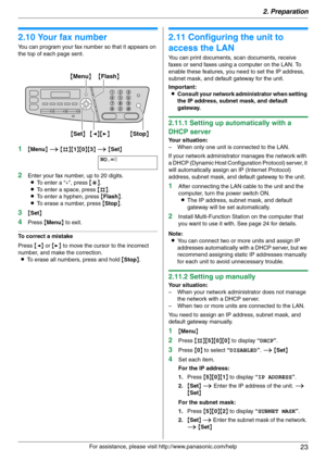 Page 232. Preparation
23
For assistance, please visit http://www.panasonic.com/help
2.10 Your fax number
You can program your fax number so that it appears on 
the top of each page sent.
1{Menu} i {#}{1}{0}{3} i {Set}
NO.=|
2Enter your fax number, up to 20 digits.
LTo enter a “+”, press {*}.
LTo enter a space, press {#}.
LTo enter a hyphen, press {Flash}.
LTo erase a number, press {Stop}.
3{Set}
4Press {Menu} to exit.
To correct a mistake
Press {} to move the cursor to the incorrect 
number, and make the...