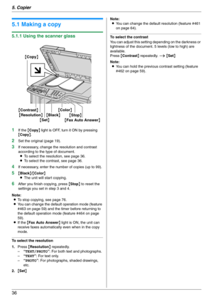 Page 365. Copier
36
5 Copier Copy
5.1 Making a copy
5.1.1 Using the scanner glass
1
If the {Copy} light is OFF, turn it ON by pressing 
{Copy}.
2Set the original (page 19).
3If necessary, change the resolution and contrast 
according to the type of document.
LTo select the resolution, see page 36.
LTo select the contrast, see page 36.
4If necessary, enter the number of copies (up to 99).
5{Black}/{Color}
LThe unit will start copying.
6After you finish copying, press {Stop} to reset the 
settings you set in step...