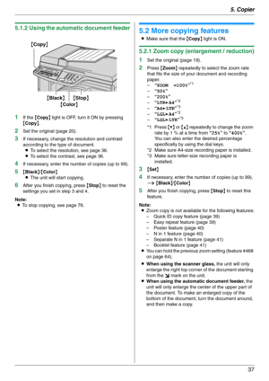Page 375. Copier
37
5.1.2 Using the automatic document feeder
1
If the {Copy} light is OFF, turn it ON by pressing 
{Copy}.
2Set the original (page 20).
3If necessary, change the resolution and contrast 
according to the type of document.
LTo select the resolution, see page 36.
LTo select the contrast, see page 36.
4If necessary, enter the number of copies (up to 99).
5{Black}/{Color}
LThe unit will start copying.
6After you finish copying, press {Stop} to reset the 
settings you set in step 3 and 4.
Note:
LTo...