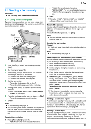 Page 436. Fax
43
6Fax Sen ding Faxes
6.1 Sending a fax manually
Important:
LYou can only send faxes in monochrome.
6.1.1 Using the scanner glass
By using the scanner glass, you can send a page from 
booklets or small size paper that cannot be sent with the 
automatic document feeder.
1If the {Fax} light is OFF, turn it ON by pressing 
{Fax}.
2Set the original (page 19).
3If necessary, change the resolution and contrast 
according to the type of document.
LTo select the resolution, see page 43.
LTo select the...