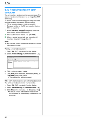 Page 526. Fax
52
6.10 Receiving a fax on your 
computer
You can receive a fax document on your computer. The 
received fax document is saved as an image file (TIFF-
G4 format).
To receive a fax document using your computer, make 
sure the following features are set beforehand.
– PC fax reception (feature #442 on page 63)
– Computer setting for the PC fax reception (feature 
#443 on page 24)
1Press {Fax Auto Answer} repeatedly to turn the 
auto answer setting ON (page 48).
2Start Multi-Function Station. i [PC...