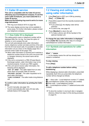 Page 537. Caller ID
53
7 Caller ID Caller ID
7.1 Caller ID service
This unit is compatible with the Caller ID service 
offered by your local telephone company. To use this 
unit’s Caller ID features, you must subscribe to a 
Caller ID service.
Make sure the following ring count is set to 2 or more 
rings beforehand.
– FAX ring count (feature #210 on page 58)
LThe name display service may not be available in 
some areas. For further information, please contact 
your telephone company.
7.1.1 How Caller ID is...