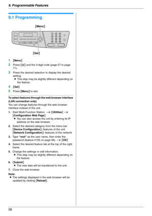 Page 569. Programmable Features
56
9 Progra mma ble Features Features Summary
9.1 Programming
1{Menu}
2Press {#} and the 3-digit code (page 57 to page 
71).
3Press the desired selection to display the desired 
setting.
LThis step may be slightly different depending on 
the feature.
4{Set}
5Press {Menu} to exit.
To select features through the web browser interface 
(LAN connection only)
You can change features through the web browser 
interface instead of the unit.
1.Start Multi-Function Station. i [Utilities] i...