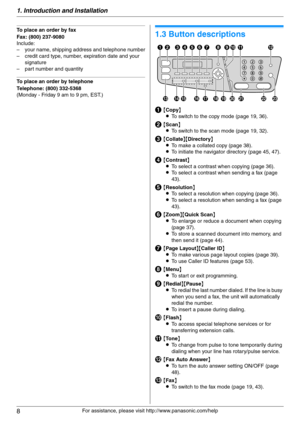 Page 81. Introduction and Installation
8
For assistance, please visit http://www.panasonic.com/help
To place an order by fax
Fax: (800) 237-9080
Include:
– your name, shipping address and telephone number
– credit card type, number, expiration date and your 
signature
– part number and quantity
To place an order by telephone
Telephone: (800) 332-5368
(Monday - Friday 9 am to 9 pm, EST.)
Find in g the  Co ntrols
1.3 Button descriptions
A{Copy}
LTo switch to the copy mode (page 19, 36).
B{Scan}
LTo switch to the...