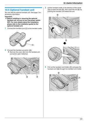 Page 7710. Useful Information
77
Option
10.5 Optional handset unit
You can add the optional handset unit. See page 7 for 
accessory information.
Important:
LBefore installing or removing the optional 
handset unit, be sure to turn the power switch 
OFF. For more details about the installation, 
please refer to the installation guide for the 
optional handset unit.
1Connect the handset cord (1) to the handset cradle.
2Connect the handset connector (2).
LRemove the cover (3) from the handset unit 
connection jack...