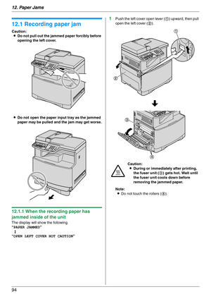 Page 9412. Paper Jams
94
12 Paper Jams Jams
12.1 Recording paper jam
Caution:
LDo not pull out the jammed paper forcibly before 
opening the left cover.
LDo not open the paper input tray as the jammed 
paper may be pulled and the jam may get worse.
12.1.1 When the recording paper has 
jammed inside of the unit
The display will show the following.
“PAPER JAMMED”
b
“OPEN LEFT COVER HOT CAUTION”
1Push the left cover open lever (1) upward, then pull 
open the left cover (2).
Note:
LDo not touch the rollers (4)....