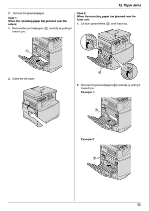 Page 9512. Paper Jams
95
2Remove the jammed paper.
Case 1:
When the recording paper has jammed near the 
rollers:
1.Remove the jammed paper (5) carefully by pulling it 
toward you.
2.Close the left cover.Case 2:
When the recording paper has jammed near the 
fuser unit:
1.Lift both green levers (6) until they stop.
2.Remove the jammed paper (7) carefully by pulling it 
toward you.
Example 1:
Example 2:
5
6
7
7 