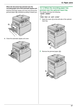 Page 9712. Paper Jams
97
When the document has jammed near the 
recording paper exit of the automatic duplex unit:
Hold the automatic duplex unit cover and remove the 
jammed paper (k) carefully by pulling it toward you.
4.Close the automatic duplex unit cover.12.1.2 When the recording paper has 
jammed near the optional input tray
The display will show the following.
“PAPER JAMMED”
b
“OPEN TRAY #2 LEFT COVER”
1Open the cover (1) at the left side of the optional 
input tray.
2Remove the jammed paper (2).
k
1
2 