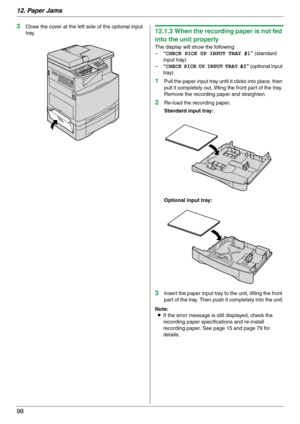 Page 9812. Paper Jams
98
3Close the cover at the left side of the optional input 
tray.12.1.3 When the recording paper is not fed 
into the unit properly
The display will show the following.
–“CHECK PICK UP INPUT TRAY #1” (standard 
input tray)
–“CHECK PICK UP INPUT TRAY #2” (optional input 
tray)
1Pull the paper input tray until it clicks into place, then 
pull it completely out, lifting the front part of the tray. 
Remove the recording paper and straighten.
2Re-load the recording paper.
Standard input tray:...