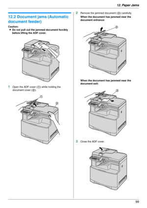 Page 9912. Paper Jams
99
12.2 Document jams (Automatic 
document feeder)
Caution:
LDo not pull out the jammed document forcibly 
before lifting the ADF cover.
1Open the ADF cover (1) while holding the 
document cover (2).
2Remove the jammed document (3) carefully.
When the document has jammed near the 
document entrance:
When the document has jammed near the 
document exit:
3Close the ADF cover.
1
2
3
3 