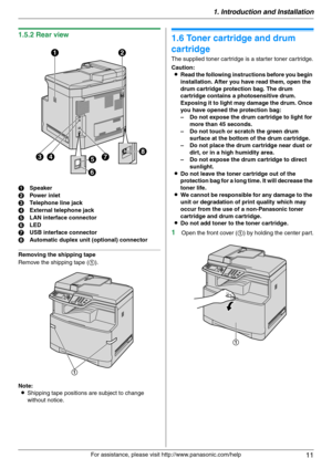 Page 111. Introduction and Installation
11
For assistance, please visit http://www.panasonic.com/help
1.5.2 Rear view
Removing the shipping tape
Remove the shipping tape (1).
Note:
LShipping tape positions are subject to change 
without notice.
Installation
1.6 Toner cartridge and drum 
cartridge
The supplied toner cartridge is a starter toner cartridge.
Caution:
LRead the following instructions before you begin 
installation. After you have read them, open the 
drum cartridge protection bag. The drum...