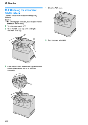 Page 10213. Cleaning
102
13.2 Cleaning the document 
feeder rollers
Clean the rollers when the document frequently 
misfeeds.
Caution:
LDo not use paper products, such as paper towels 
or tissues for cleaning.
1Turn the power switch OFF.
2Open the ADF cover (1) while holding the 
document cover (2).
3Clean the document feeder rollers (3) with a cloth 
moistened with water, and let all parts dry 
thoroughly.
4Close the ADF cover.
5Turn the power switch ON.
1
2
3 