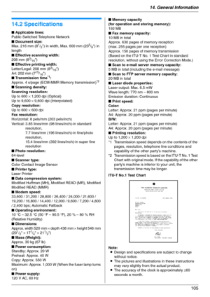 Page 10514. General Information
105
Specifications
14.2 Specifications
ITU-T No.1 Test Chart
Note:
LDesign and specifications are subject to change 
without notice.
LThe pictures and illustrations in these instructions 
may vary slightly from the actual product.
LThe accuracy of the clock is approximately ±60 
seconds a month. ■ Applicable lines:
Public Switched Telephone Network
■ Document size:
Max. 216 mm (8
1/2) in width, Max. 600 mm (235/8) in 
length
■ Effective scanning width:
208 mm (8
3/16)
■ Effective...