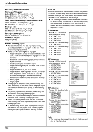 Page 10614. General Information
106
Recording paper specifications
Plain paper/Thin paper:
Letter: 216 mm × 279 mm (8
1/2 × 11)
Legal: 216 mm × 356 mm (81/2 × 14)
A4: 210 mm × 297 mm (81/4 × 1111/16)
Thick paper/Transparency/Label/Card stock size:
Letter: 216 mm × 279 mm (8
1/2 × 11)
A4: 210 mm × 297 mm (81/4 × 1111/16)
Envelope size:
#10: 105 mm × 241 mm (4
1/8 × 91/2)
DL: 110 mm × 220 mm (45/16 × 85/8)
Recording paper weight:
60 g/m
2 to 165 g/m2 (16 lb to 44 lb)
Card stock weight:
163 g/m
2 (90 lb)
Note for...