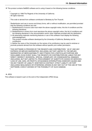 Page 11714. General Information
117
LThis product contains NetBSD software and is using it based on the following license conditions.
LJPEG
This software is based in part on the work of the Independent JPEG Group.
/*
* Copyright (c) 1989 The Regents of the University of California.
* All rights reserved.
*
* This code is derived from software contributed to Berkeley by Tom Truscott.
*
* Redistribution and use in source and binary forms, with or without modification, are permitted provided 
* that the following...