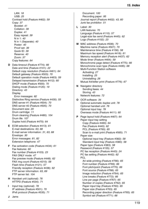 Page 11915. Index
119
LAN: 18
USB: 25
Contrast hold (Feature #462): 59
Copy: 37
Booklet: 41
Collation: 39
Duplex: 41
Easy repeat: 39
N in 1: 40
N in 1 (Separate): 40
Po st e r :  40
Proof set: 39
Quick ID: 39
Reserve: 40
Zoom: 37
Copy features: 64
D Data timeout (Feature #774): 66
Date and time (Feature #101): 22
Default copy resolution (Feature #461): 64
Default gateway (Feature #503): 70
Default operation mode (Feature #463): 59
Delayed transmission (Feature #412): 60
DHCP mode (Feature #500): 70
Dialing mode...
