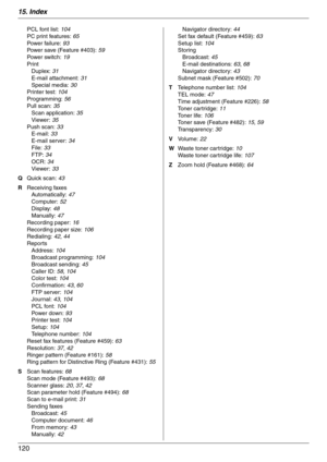 Page 12015. Index
120
PCL font list: 104
PC print features: 65
Powe r  fa il u r e:  93
Power save (Feature #403): 59
Powe r  sw it c h:  19
Print
Duplex: 31
E-mail attachment: 31
Special media: 30
Printer test: 104
Programming: 56
Pull scan: 35
Scan application: 35
Viewer: 35
Push scan: 33
E-mail: 33
E-mail server: 34
File: 33
FTP: 34
OCR: 34
Viewer: 33
Q Quick scan: 43
R Receiving faxes
Automatically: 47
Computer: 52
Display: 48
Manually: 47
Recording paper: 16
Recording paper size: 106
Redialing: 42, 44...