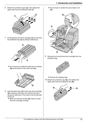 Page 131. Introduction and Installation
13
For assistance, please visit http://www.panasonic.com/help
6Detach the protective caps (6), then detach the 
upper seal cover by holding the tab (7).
7Firmly grip the color drum cartridge (8) and remove 
the protective tray (9) by sliding it toward you.
LDo not touch or scratch the green drum surfaces 
(j) at the bottom of the drum cartridge.
8Hold the green lever (k) of the color drum cartridge 
(l) using your left hand, and hold the front part 
using your right hand....