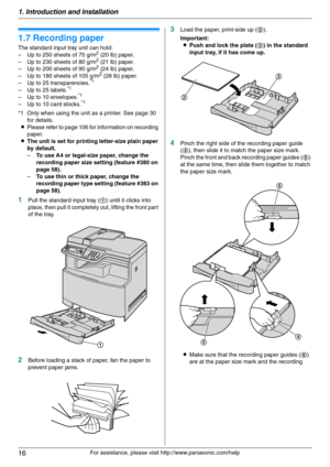 Page 161. Introduction and Installation
16
For assistance, please visit http://www.panasonic.com/help
1.7 Recording paper
The standard input tray unit can hold:
– Up to 250 sheets of 75 g/m2 (20 lb) paper.
– Up to 230 sheets of 80 g/m2 (21 lb) paper.
– Up to 200 sheets of 90 g/m2 (24 lb) paper.
– Up to 180 sheets of 105 g/m2 (28 lb) paper.
– Up to 25 transparencies.*1
– Up to 25 labels.*1
– Up to 10 envelopes.*1
– Up to 10 card stocks.*1
*1 Only when using the unit as a printer. See page 30 
for details....