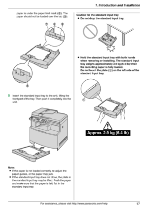 Page 171. Introduction and Installation
17
For assistance, please visit http://www.panasonic.com/help paper is under the paper limit mark (7). The 
paper should not be loaded over the tab (8).
5Insert the standard input tray to the unit, lifting the 
front part of the tray. Then push it completely into the 
unit.
Note:
LIf the paper is not loaded correctly, re-adjust the 
paper guides, or the paper may jam.
LIf the standard input tray does not close, the plate in 
the standard input tray may be lifted. Push the...