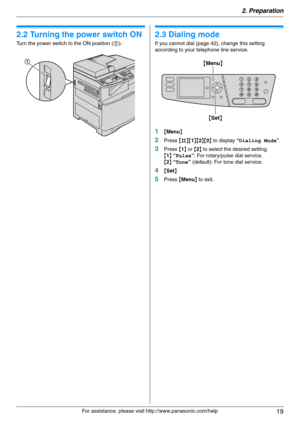 Page 192. Preparation
19
For assistance, please visit http://www.panasonic.com/help
2.2 Turning the power switch ON
Turn the power switch to the ON position (1).
2.3 Dialing mode
If you cannot dial (page 42), change this setting 
according to your telephone line service.
1{Menu}
2Press {#}{1}{2}{0} to display “Dialing Mode”.
3Press {1} or {2} to select the desired setting.
{1} “Pulse”: For rotary/pulse dial service.
{2} “Tone” (default): For tone dial service.
4{Set}
5Press {Menu} to exit.
1
{Set}
{Menu} 