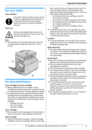 Page 3Important Information
3
For assistance, please visit http://www.panasonic.com/help
Important Information Important Information
For your safety
Laser radiation
Fuser unit
Note:
LThe left side of the unit (2) and the area near the 
recording paper exit (3) also get warm. This is 
normal.
1For a ssistanc e, plea se visit http://www.p ana sonic.co m/he lp
For best performance
Toner cartridge and drum cartridge
LWhen replacing the toner cartridge or drum 
cartridge, do not allow dust, water, or liquids to...