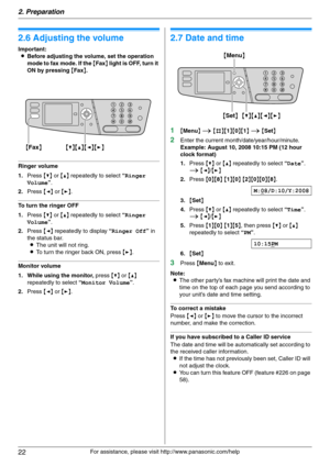 Page 222. Preparation
22
For assistance, please visit http://www.panasonic.com/help
Vol um e
2.6 Adjusting the volume
Important:
LBefore adjusting the volume, set the operation 
mode to fax mode. If the {Fax} light is OFF, turn it 
ON by pressing {Fax}.
Ringer volume
1.Press {V} or {^} repeatedly to select “Ringer 
Volume”.
2.Press {}.
To turn the ringer OFF
1.Press {V} or {^} repeatedly to select “Ringer 
Volume”.
2.Press {}.
Monitor volume
1. While using the monitor, press {V} or {^} 
repeatedly to select...