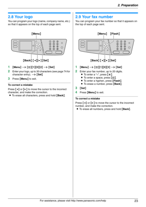 Page 232. Preparation
23
For assistance, please visit http://www.panasonic.com/help
2.8 Your logo
You can program your logo (name, company name, etc.) 
so that it appears on the top of each page sent.
1{Menu} i {#}{1}{0}{2} i {Set}
2Enter your logo, up to 30 characters (see page 74 for 
character entry). i {Set}
3Press {Menu} to exit.
To correct a mistake
Press {} to move the cursor to the incorrect 
character, and make the correction.
LTo erase all characters, press and hold {Back}.
2.9 Your fax number
You can...