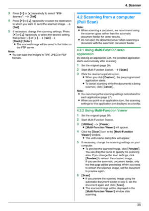 Page 354. Scanner
35
3Press {V} or {^} repeatedly to select “FTP 
Server”. i {Set}
4Press {V} or {^} repeatedly to select the destination 
to which you want to send the scanned image. i 
{Set}
5If necessary, change the scanning settings. Press 
{V} or {^} repeatedly to select the desired setting, 
then press {}. i {Set} i 
{Black}/{Color}
LThe scanned image will be saved in the folder on 
the FTP server.
Note:
LYou can save the images in TIFF, JPEG or PDF 
formats.
4.2 Scanning from a computer 
(Pull Scan)...