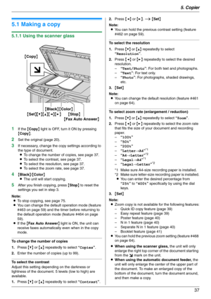 Page 375. Copier
37
5 Copier Copy
5.1 Making a copy
5.1.1 Using the scanner glass
1
If the {Copy} light is OFF, turn it ON by pressing 
{Copy}.
2Set the original (page 20).
3If necessary, change the copy settings according to 
the type of document.
LTo change the number of copies, see page 37.
LTo select the contrast, see page 37.
LTo select the resolution, see page 37.
LTo select the zoom rate, see page 37.
4{Black}/{Color}
LThe unit will start copying.
5After you finish copying, press {Stop} to reset the...