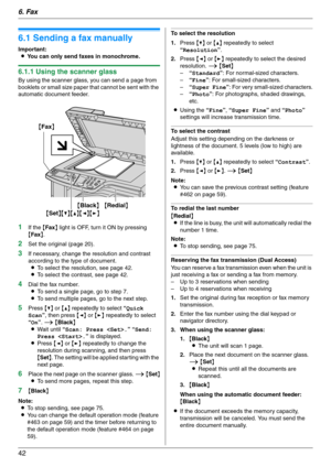 Page 426. Fax
42
6Fax Sen ding Faxes
6.1 Sending a fax manually
Important:
LYou can only send faxes in monochrome.
6.1.1 Using the scanner glass
By using the scanner glass, you can send a page from 
booklets or small size paper that cannot be sent with the 
automatic document feeder.
1If the {Fax} light is OFF, turn it ON by pressing 
{Fax}.
2Set the original (page 20).
3If necessary, change the resolution and contrast 
according to the type of document.
LTo select the resolution, see page 42.
LTo select the...