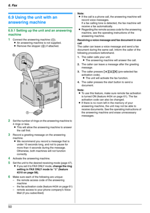 Page 506. Fax
50
6.9 Using the unit with an 
answering machine
6.9.1 Setting up the unit and an answering 
machine
1
Connect the answering machine (1).
LAn answering machine is not supplied.
LRemove the stopper (2) if attached.
2Set the number of rings on the answering machine to 
4 rings or less.
LThis will allow the answering machine to answer 
the call first.
3Record a greeting message on the answering 
machine.
LWe recommend you record a message that is 
under 10 seconds long, and not to pause for 
more...