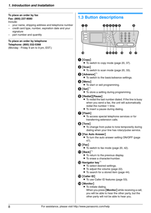 Page 81. Introduction and Installation
8
For assistance, please visit http://www.panasonic.com/help
To place an order by fax
Fax: (800) 237-9080
Include:
– your name, shipping address and telephone number
– credit card type, number, expiration date and your 
signature
– part number and quantity
To place an order by telephone
Telephone: (800) 332-5368
(Monday - Friday 9 am to 9 pm, EST.)
Find in g the  Co ntrols
1.3 Button descriptions
A{Copy}
LTo switch to copy mode (page 20, 37).
B{Scan}
LTo switch to scan...