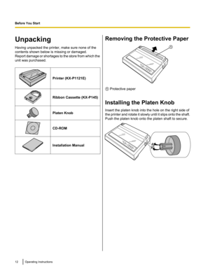Page 12Unpacking
Having unpacked the printer, make sure none of the
contents shown below is missing or damaged.
Report damage or shortages to the store from which the
unit was purchased.
Printer (KX-P1121E)Ribbon Cassette (KX-P145)Platen KnobCD-ROMInstallation ManualRemoving the Protective Paper
A  Protective paper
Installing the Platen Knob
Insert the platen knob into the hole on the right side of
the printer and rotate it slowly until it slips onto the shaft.
Push the platen knob onto the platen shaft to...