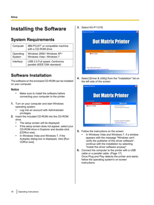 Page 16Installing the Software
System RequirementsComputerIBM PC/AT ®
 or compatible machine
with a CD-ROM driveOperating
SystemWindows 2000  
/ Windows XP  
/
Windows Vista / Windows 7InterfaceUSB 2.0 Full speed, Centronics
parallel (IEEE1284 standard)
Software Installation
The software on the enclosed CD-ROM can be installed
on your computer.
Notice
•Make sure to install the software before
connecting your computer to the printer.
1. Turn on your computer and start Windows
operating system.
• Log into an...