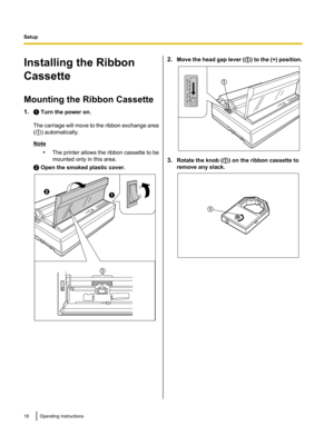 Page 18Installing the Ribbon
Cassette
Mounting the Ribbon Cassette
1. A Turn the power on.
The carriage will move to the ribbon exchange area
( A ) automatically.
Note
•The printer allows the ribbon cassette to be
mounted only in this area.
B  Open the smoked plastic cover.
2. Move the head gap lever ( A) to the (+) position.
3. Rotate the knob ( A) on the ribbon cassette to
remove any slack.
18Operating InstructionsSetupA B
A A A  