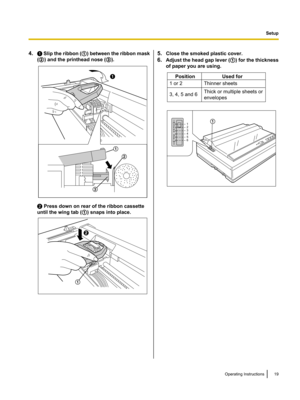 Page 194.A Slip the ribbon ( A) between the ribbon mask
( B ) and the printhead nose ( C).
B Press down on rear of the ribbon cassette
until the wing tab ( A) snaps into place.
5. Close the smoked plastic cover.
6. Adjust the head gap lever ( A) for the thickness
of paper you are using.Operating Instructions19SetupA
B
CA B
A Position Used for
1 or 2 Thinner sheets
3, 4, 5 and 6Thick or multiple sheets or 
envelopes 1
2
3
4
5
6A  