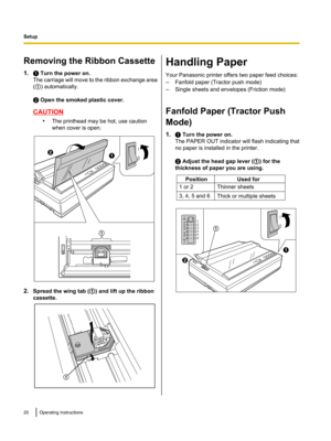 Page 20Removing the Ribbon Cassette
1. A Turn the power on.
The carriage will move to the ribbon exchange area
( A ) automatically.
B  Open the smoked plastic cover.
CAUTION
•The printhead may be hot, use caution
when cover is open.
2. Spread the wing tab ( A) and lift up the ribbon
cassette.
Handling Paper
Your Panasonic printer offers two paper feed choices:
– Fanfold paper (Tractor push mode)
– Single sheets and envelopes (Friction mode)
Fanfold Paper (Tractor Push
Mode)
1. A Turn the power on.
The PAPER OUT...