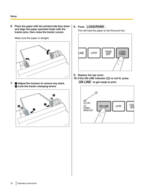 Page 226.Place the paper with the printed side face down
and align the paper sprocket holes with the
tractor pins, then close the tractor covers.
Make sure the paper is straight.
7. A Adjust the tractors to remove any slack.
B  Lock the tractor clamping levers.
8. Press .
This will load the paper to the first print line.
9. Replace the top cover.
10. If the ON LINE indicator ( A) is not lit, press
 to get ready to print.
22Operating InstructionsSetup AB
A B LOAD/PARK  ON LINE A  